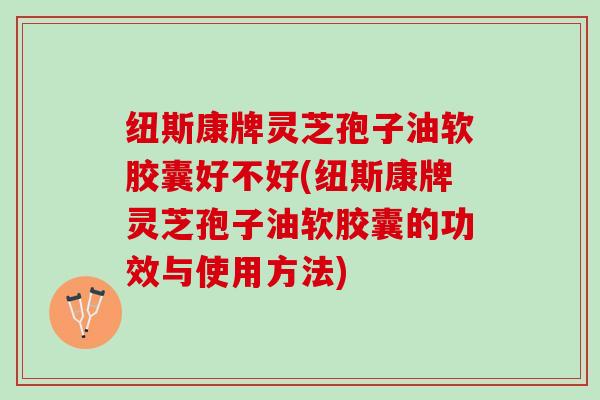 纽斯康牌灵芝孢子油软胶囊好不好(纽斯康牌灵芝孢子油软胶囊的功效与使用方法)