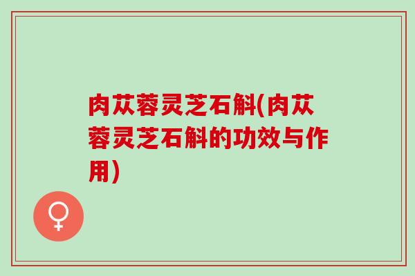 肉苁蓉灵芝石斛(肉苁蓉灵芝石斛的功效与作用)