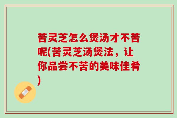 苦灵芝怎么煲汤才不苦呢(苦灵芝汤煲法，让你品尝不苦的美味佳肴)