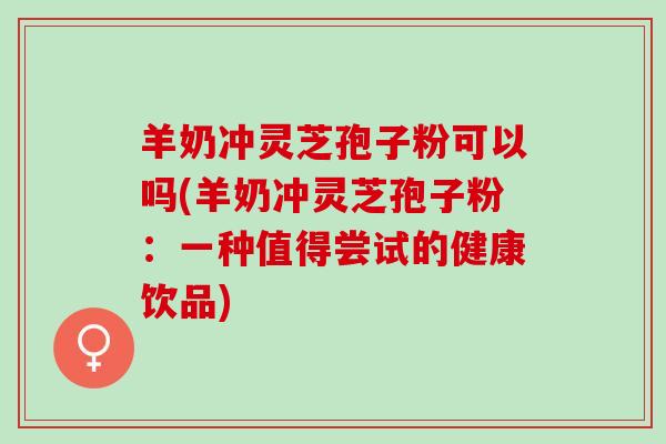 羊奶冲灵芝孢子粉可以吗(羊奶冲灵芝孢子粉：一种值得尝试的健康饮品)