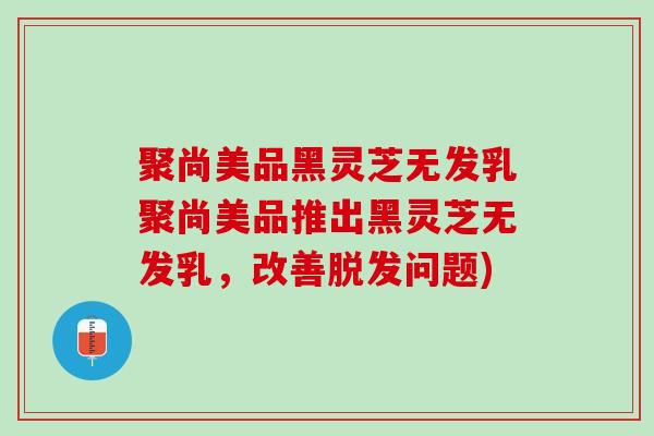 聚尚美品黑灵芝无发乳聚尚美品推出黑灵芝无发乳，改善脱发问题)