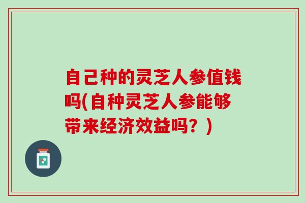 自己种的灵芝人参值钱吗(自种灵芝人参能够带来经济效益吗？)