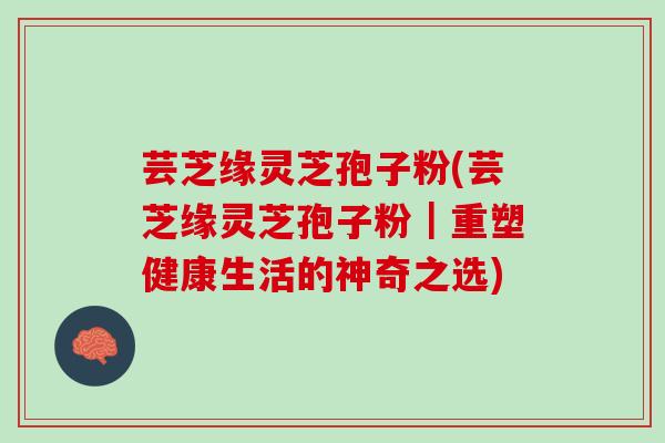 芸芝缘灵芝孢子粉(芸芝缘灵芝孢子粉｜重塑健康生活的神奇之选)