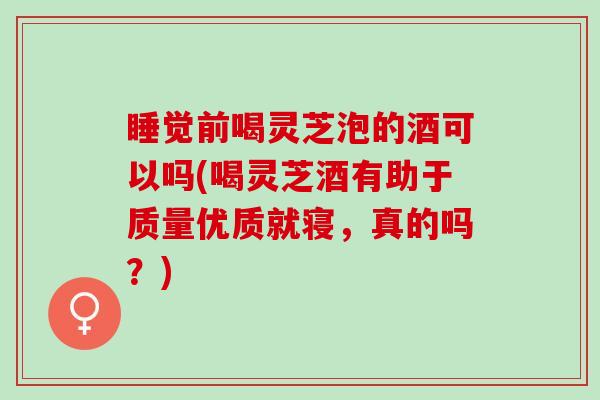 睡觉前喝灵芝泡的酒可以吗(喝灵芝酒有助于质量优质就寝，真的吗？)