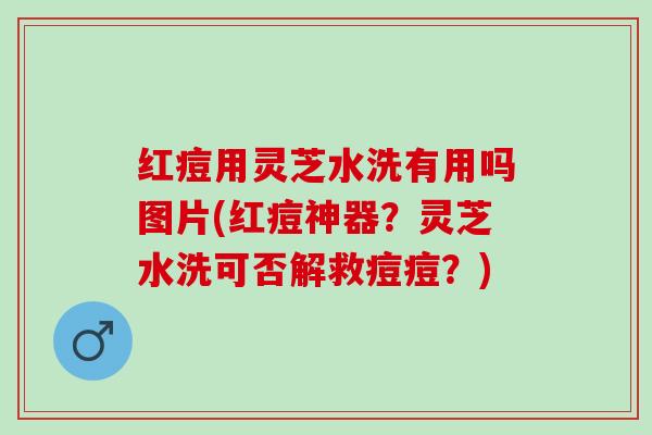 红痘用灵芝水洗有用吗图片(红痘神器？灵芝水洗可否解救痘痘？)
