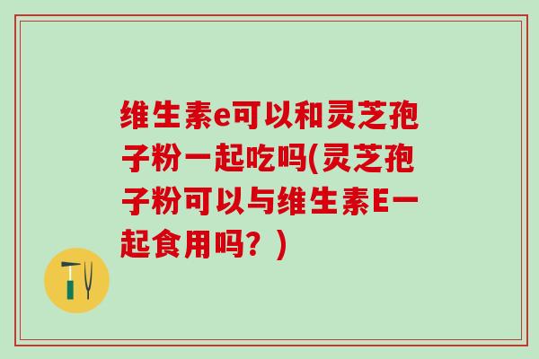维生素e可以和灵芝孢子粉一起吃吗(灵芝孢子粉可以与维生素E一起食用吗？)