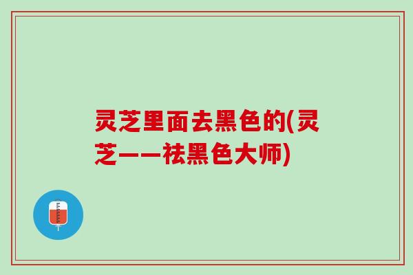 灵芝里面去黑色的(灵芝——祛黑色大师)