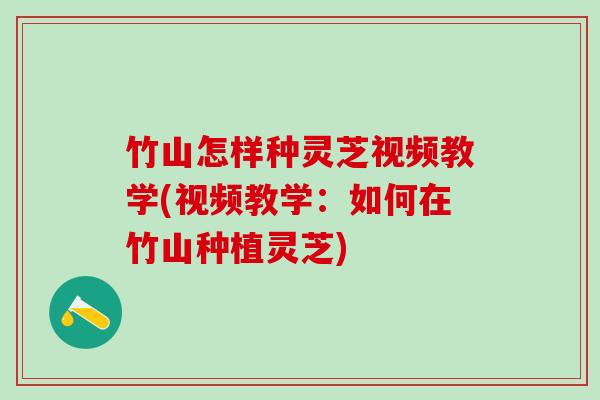 竹山怎样种灵芝视频教学(视频教学：如何在竹山种植灵芝)