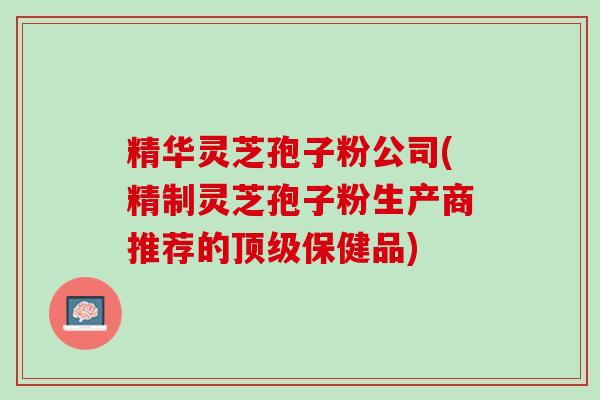精华灵芝孢子粉公司(精制灵芝孢子粉生产商推荐的顶级保健品)