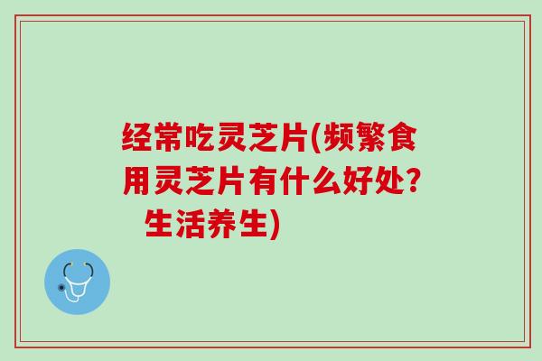 经常吃灵芝片(频繁食用灵芝片有什么好处？  生活养生)