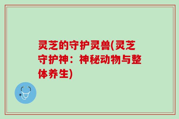 灵芝的守护灵兽(灵芝守护神：神秘动物与整体养生)