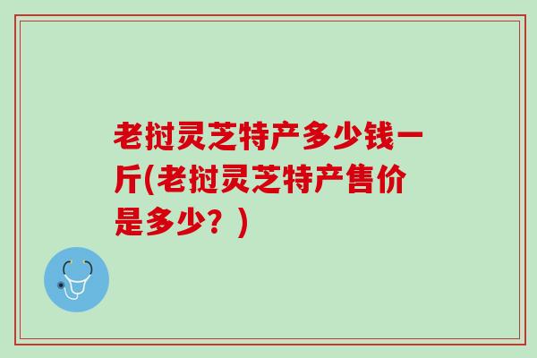 老挝灵芝特产多少钱一斤(老挝灵芝特产售价是多少？)