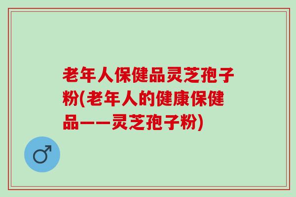 老年人保健品灵芝孢子粉(老年人的健康保健品——灵芝孢子粉)