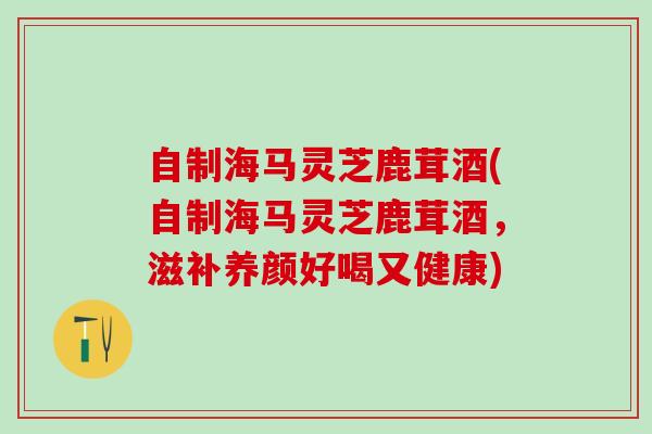 自制海马灵芝鹿茸酒(自制海马灵芝鹿茸酒，滋补养颜好喝又健康)