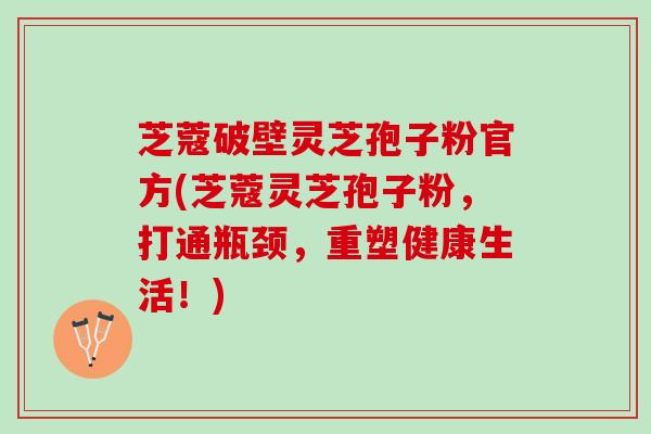 芝蔻破壁灵芝孢子粉官方(芝蔻灵芝孢子粉，打通瓶颈，重塑健康生活！)