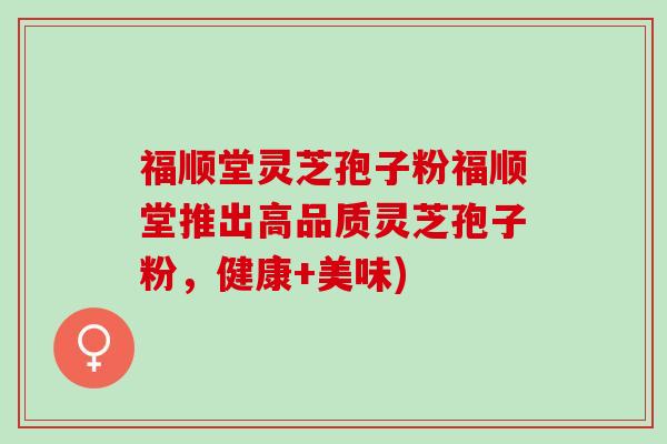 福顺堂灵芝孢子粉福顺堂推出高品质灵芝孢子粉，健康+美味)