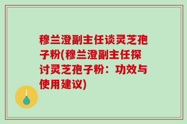 穆兰澄副主任谈灵芝孢子粉(穆兰澄副主任探讨灵芝孢子粉：功效与使用建议)