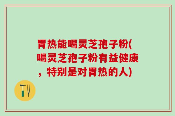 胃热能喝灵芝孢子粉(喝灵芝孢子粉有益健康，特别是对胃热的人)