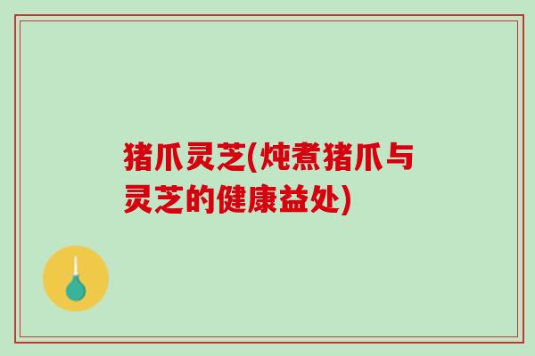 猪爪灵芝(炖煮猪爪与灵芝的健康益处)