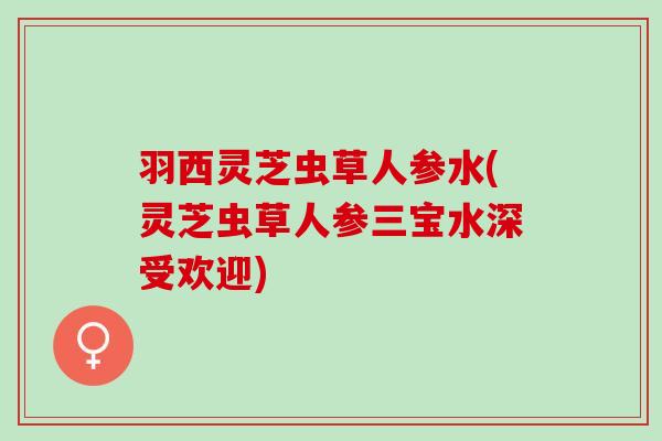 羽西灵芝虫草人参水(灵芝虫草人参三宝水深受欢迎)