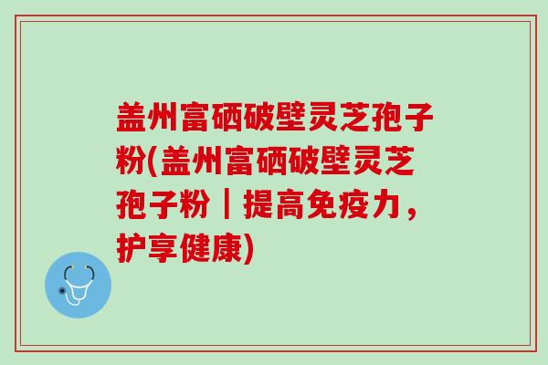 盖州富硒破壁灵芝孢子粉(盖州富硒破壁灵芝孢子粉|提高免疫力,护享健康) 盖州富硒破壁灵芝孢子粉(盖州富硒破壁灵芝孢子粉|提高免疫力,护享健康)