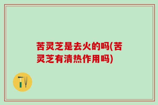 苦灵芝是去火的吗(苦灵芝有清热作用吗)
