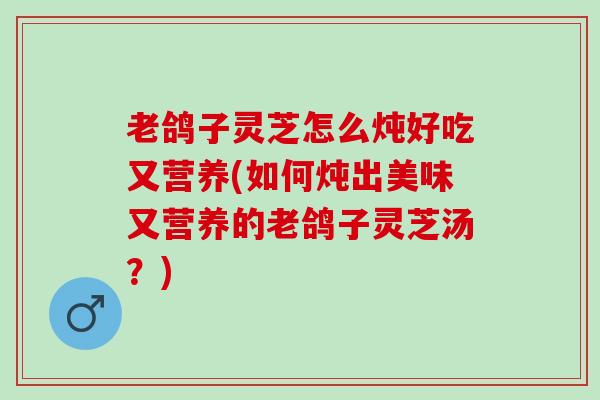 老鸽子灵芝怎么炖好吃又营养(如何炖出美味又营养的老鸽子灵芝汤？)
