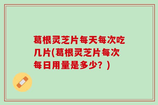 葛根灵芝片每天每次吃几片(葛根灵芝片每次每日用量是多少？)
