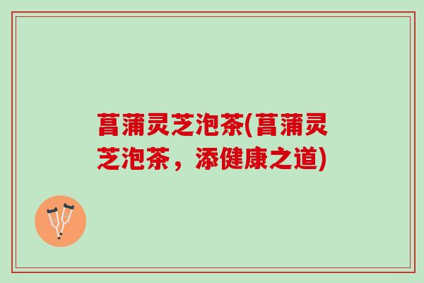 菖蒲灵芝泡茶(菖蒲灵芝泡茶,添健康之道) 菖蒲灵芝泡茶(菖蒲灵芝泡茶,添健康之道)