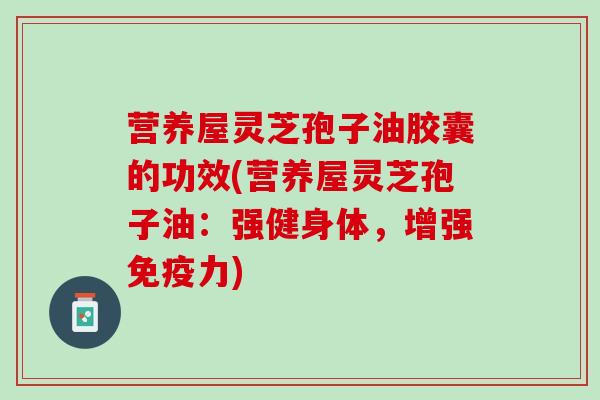 营养屋灵芝孢子油胶囊的功效(营养屋灵芝孢子油：强健身体，增强免疫力)