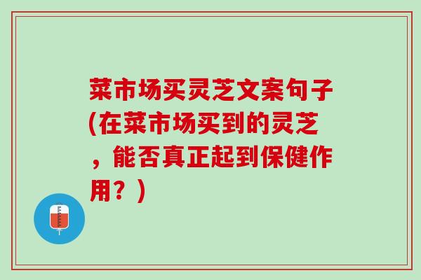菜市场买灵芝文案句子(在菜市场买到的灵芝，能否真正起到保健作用？)
