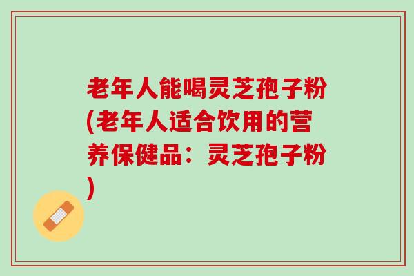 老年人能喝灵芝孢子粉(老年人适合饮用的营养保健品：灵芝孢子粉)