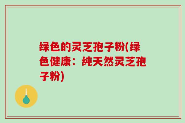 绿色的灵芝孢子粉(绿色健康：纯天然灵芝孢子粉)