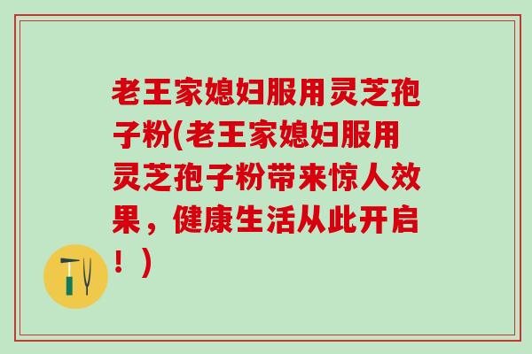 老王家媳妇服用灵芝孢子粉(老王家媳妇服用灵芝孢子粉带来惊人效果，健康生活从此开启！)