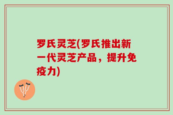 罗氏灵芝(罗氏推出新一代灵芝产品，提升免疫力)