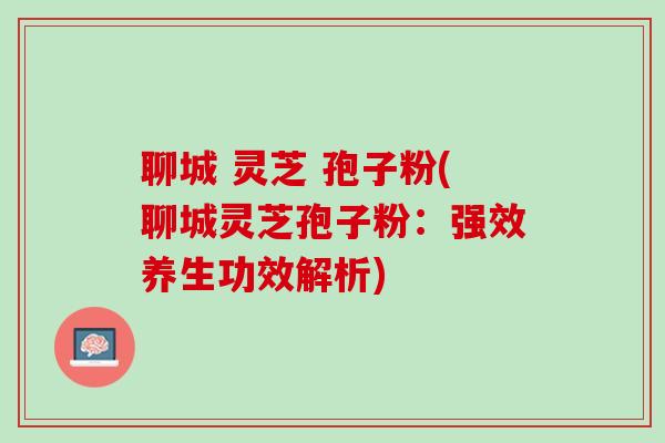 聊城 灵芝 孢子粉(聊城灵芝孢子粉：强效养生功效解析)