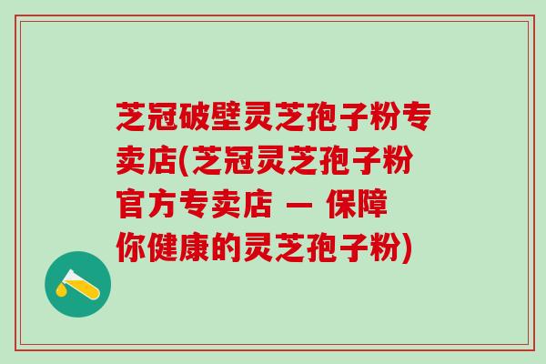 芝冠破壁灵芝孢子粉专卖店(芝冠灵芝孢子粉官方专卖店 — 保障你健康的灵芝孢子粉)