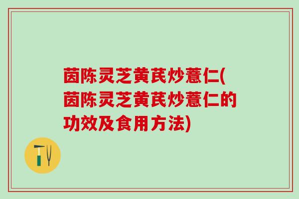 茵陈灵芝黄芪炒薏仁(茵陈灵芝黄芪炒薏仁的功效及食用方法)