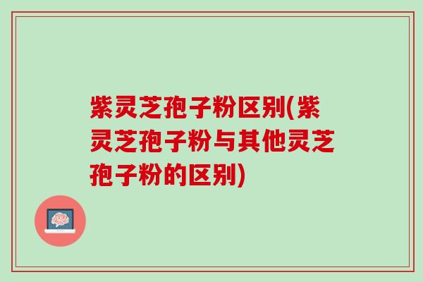 紫灵芝孢子粉区别(紫灵芝孢子粉与其他灵芝孢子粉的区别)