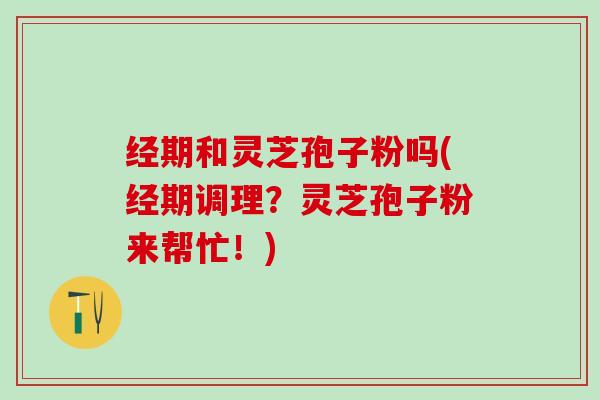 经期和灵芝孢子粉吗(经期调理?灵芝孢子粉来帮忙!) 经期和灵芝孢子粉吗(经期调理?灵芝孢子粉来帮忙!)