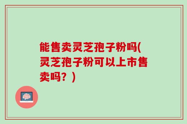 能售卖灵芝孢子粉吗(灵芝孢子粉可以上市售卖吗？)
