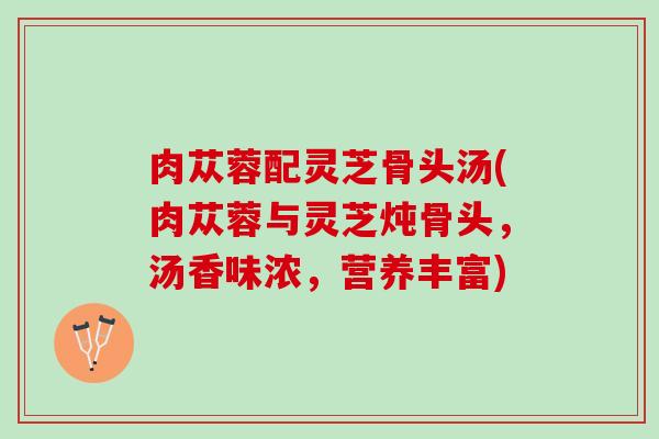 肉苁蓉配灵芝骨头汤(肉苁蓉与灵芝炖骨头，汤香味浓，营养丰富)