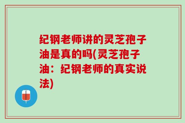 纪钢老师讲的灵芝孢子油是真的吗(灵芝孢子油：纪钢老师的真实说法)