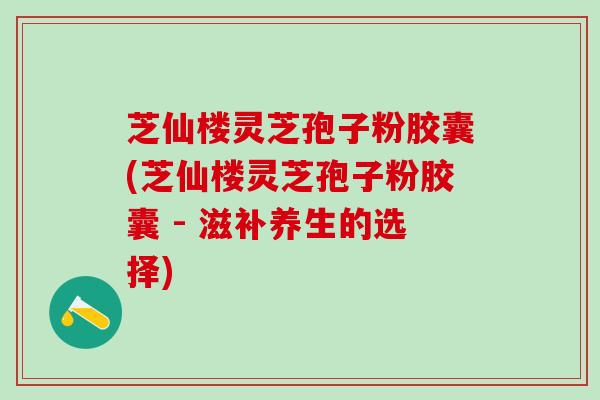 芝仙楼灵芝孢子粉胶囊(芝仙楼灵芝孢子粉胶囊 - 滋补养生的选择)
