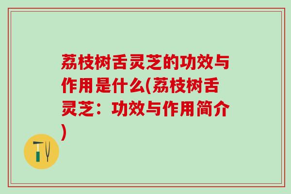 荔枝树舌灵芝的功效与作用是什么(荔枝树舌灵芝：功效与作用简介)