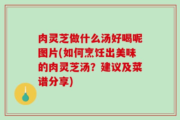 肉灵芝做什么汤好喝呢图片(如何烹饪出美味的肉灵芝汤？建议及菜谱分享)