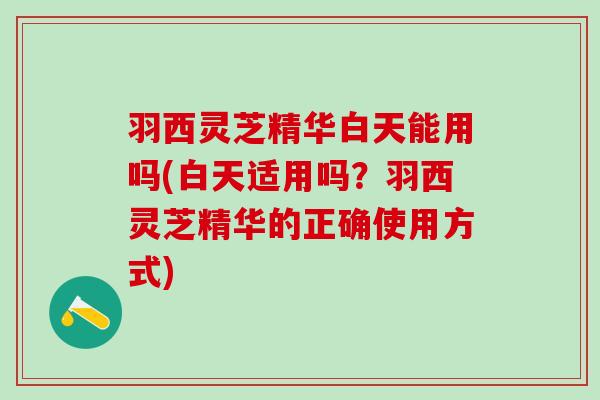 羽西灵芝精华白天能用吗(白天适用吗？羽西灵芝精华的正确使用方式)