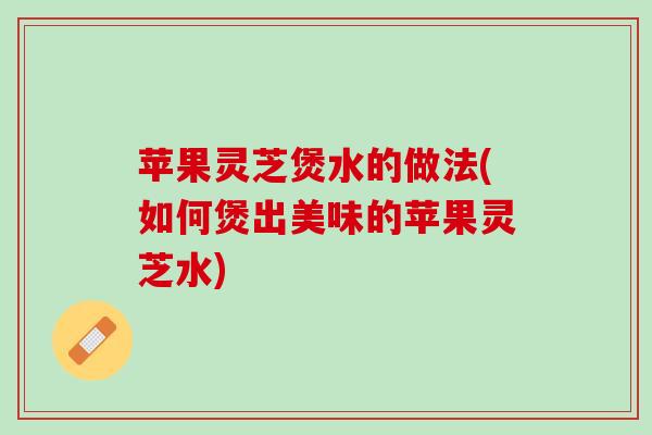 苹果灵芝煲水的做法(如何煲出美味的苹果灵芝水)