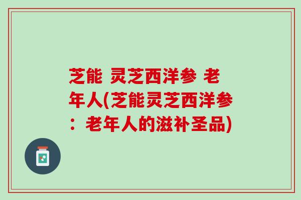 芝能 灵芝西洋参 老年人(芝能灵芝西洋参：老年人的滋补圣品)