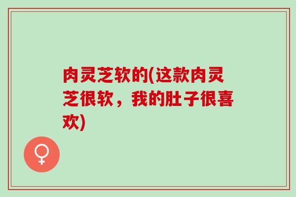 肉灵芝软的(这款肉灵芝很软，我的肚子很喜欢)